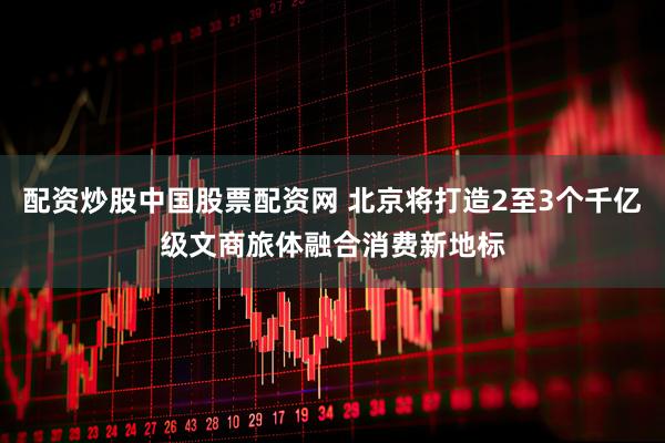 配资炒股中国股票配资网 北京将打造2至3个千亿级文商旅体融合消费新地标