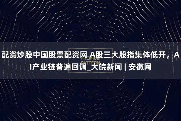 配资炒股中国股票配资网 A股三大股指集体低开，AI产业链普遍回调_大皖新闻 | 安徽网