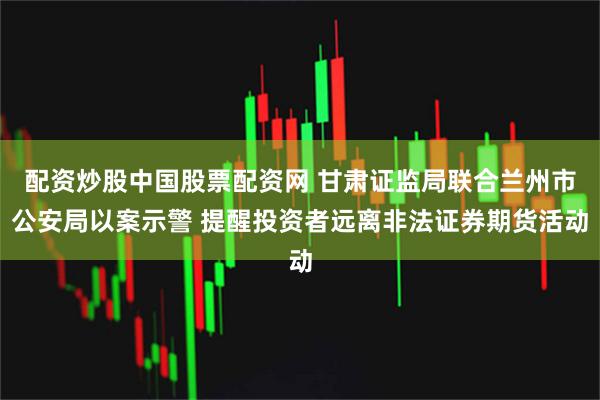 配资炒股中国股票配资网 甘肃证监局联合兰州市公安局以案示警 提醒投资者远离非法证券期货活动
