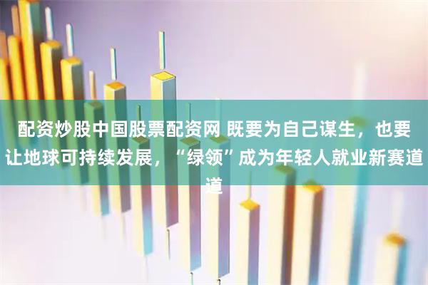 配资炒股中国股票配资网 既要为自己谋生，也要让地球可持续发展，“绿领”成为年轻人就业新赛道