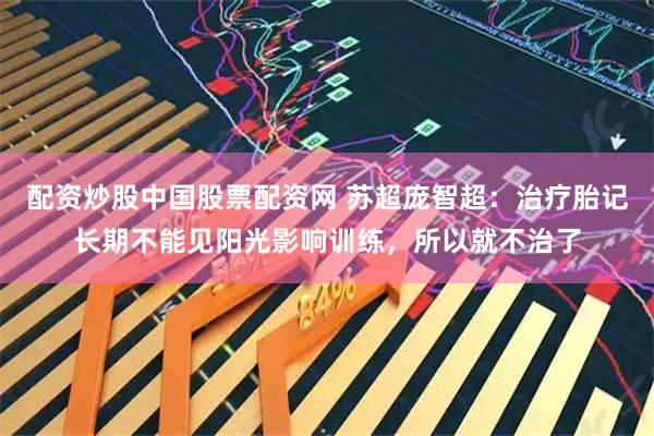 配资炒股中国股票配资网 苏超庞智超：治疗胎记长期不能见阳光影响训练，所以就不治了