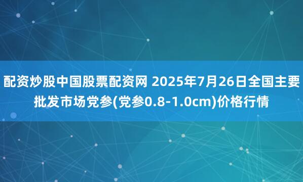 配资炒股中国股票配资网 2025年7月26日全国主要批发市场党参(党参0.8-1.0cm)价格行情