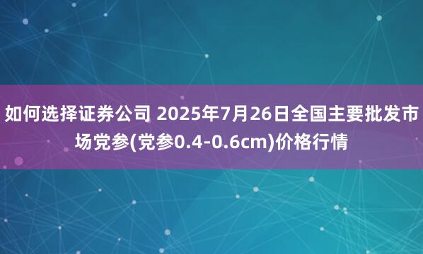 如何选择证券公司 2025年7月26日全国主要批发市场党参(党参0.4-0.6cm)价格行情