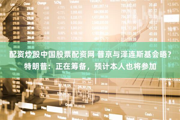 配资炒股中国股票配资网 普京与泽连斯基会晤？特朗普：正在筹备，预计本人也将参加