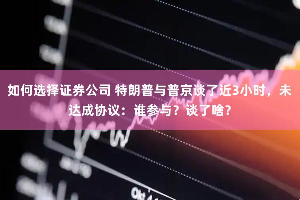 如何选择证券公司 特朗普与普京谈了近3小时，未达成协议：谁参与？谈了啥？