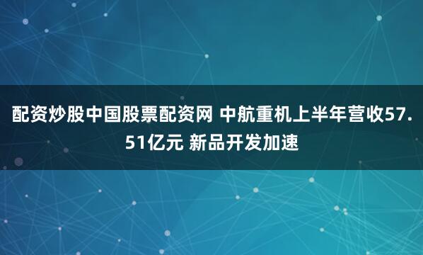 配资炒股中国股票配资网 中航重机上半年营收57.51亿元 新品开发加速