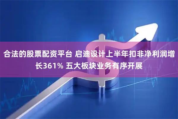合法的股票配资平台 启迪设计上半年扣非净利润增长361% 五大板块业务有序开展