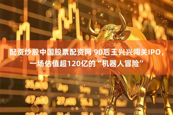 配资炒股中国股票配资网 90后王兴兴闯关IPO，一场估值超120亿的“机器人冒险”