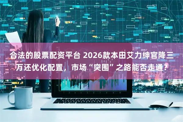 合法的股票配资平台 2026款本田艾力绅官降三万还优化配置，市场“突围”之路能否走通？