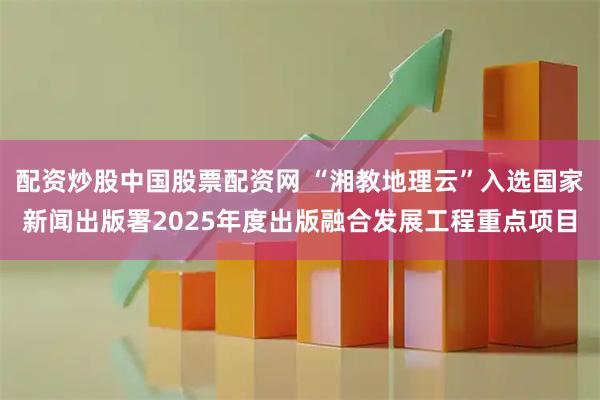 配资炒股中国股票配资网 “湘教地理云”入选国家新闻出版署2025年度出版融合发展工程重点项目