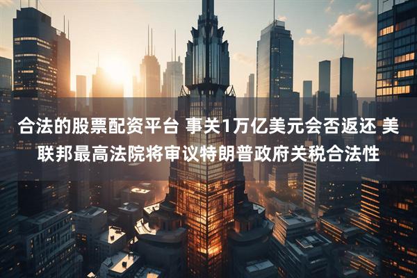 合法的股票配资平台 事关1万亿美元会否返还 美联邦最高法院将审议特朗普政府关税合法性