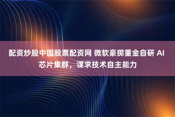 配资炒股中国股票配资网 微软豪掷重金自研 AI 芯片集群，谋求技术自主能力