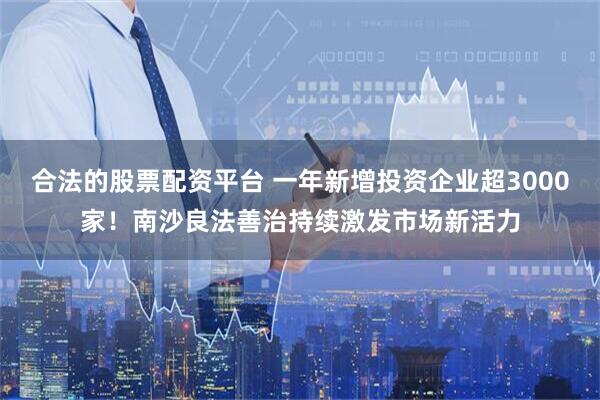 合法的股票配资平台 一年新增投资企业超3000家！南沙良法善治持续激发市场新活力