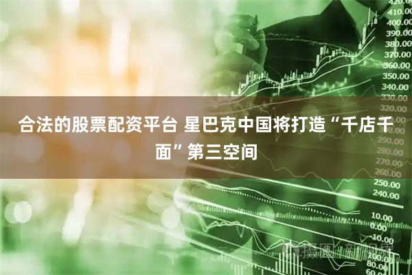 合法的股票配资平台 星巴克中国将打造“千店千面”第三空间