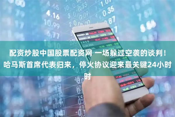 配资炒股中国股票配资网 一场躲过空袭的谈判！哈马斯首席代表归来，停火协议迎来最关键24小时
