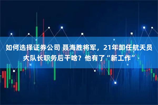 如何选择证券公司 聂海胜将军，21年卸任航天员大队长职务后干啥？他有了“新工作”