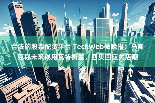 合法的股票配资平台 TechWeb微晚报：马斯克称未来钱用瓦特衡量，西贝回应关店潮