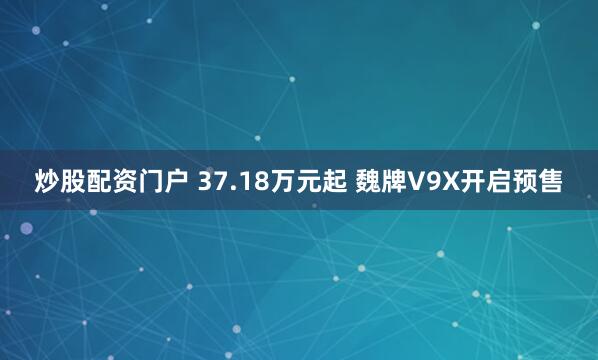 炒股配资门户 37.18万元起 魏牌V9X开启预售