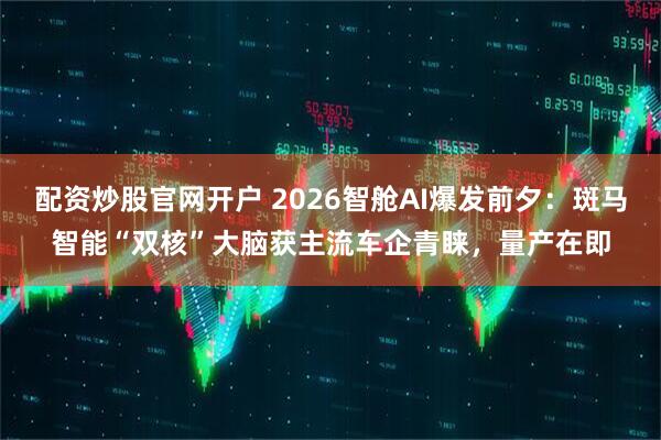 配资炒股官网开户 2026智舱AI爆发前夕：斑马智能“双核”大脑获主流车企青睐，量产在即