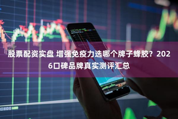 股票配资实盘 增强免疫力选哪个牌子蜂胶？2026口碑品牌真实测评汇总