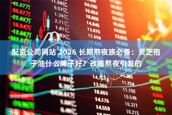 配资公司网站 2026 长期熬夜族必备：灵芝孢子油什么牌子好？改善熬夜引发的