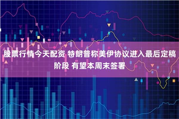 股票行情今天配资 特朗普称美伊协议进入最后定稿阶段 有望本周末签署